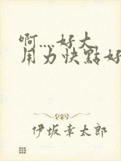 啊....好大用力快点好爽啊..