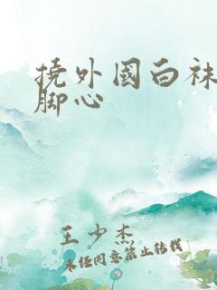 挠外国白袜女生脚心