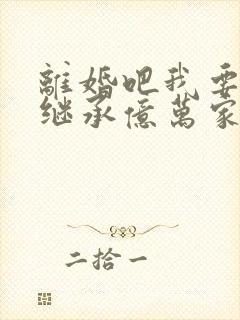 离婚吧我要回家继承亿万家产免费阅