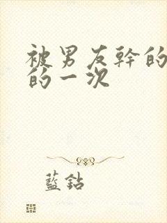 被男友干的很爽的一次