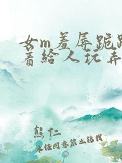 女m羞辱跪趴撅着给人玩弄h