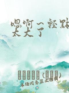 嗯啊～轻点啊 太大了