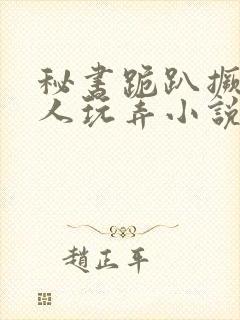 秘书跪趴撅着让人玩弄小说