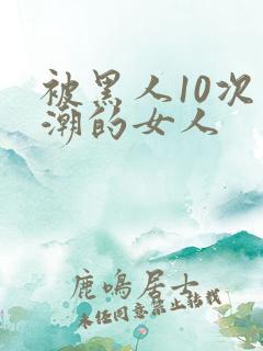 被黑人10次高潮的女人