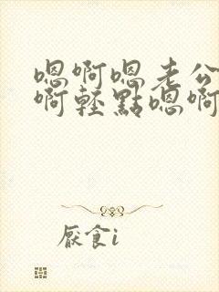 嗯啊嗯老公啊嗯啊轻点嗯啊嗯要啊嗯啊