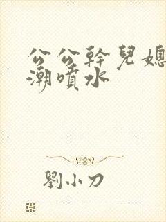 公公干儿媳妇高潮喷水