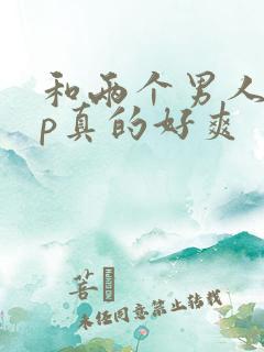 和两个男人玩3p真的好爽