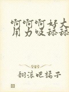 啊啊啊好大好硬用力吸舔舔