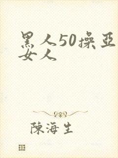 黑人50操亚洲女人