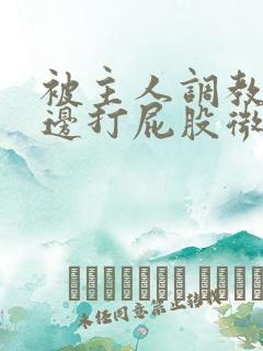 被主人调教边c边打屁股微博