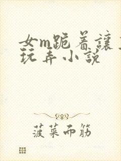 女m跪着让主人玩弄小说