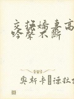 交换娇妻高潮呻吟声不断