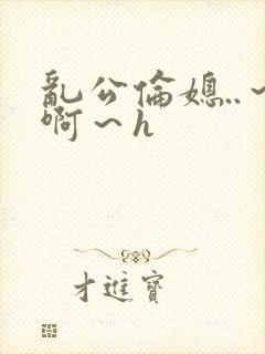 乱公伦媳..～啊～h