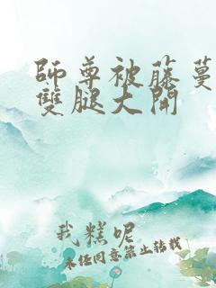 师尊被藤蔓呻吟双腿大开
