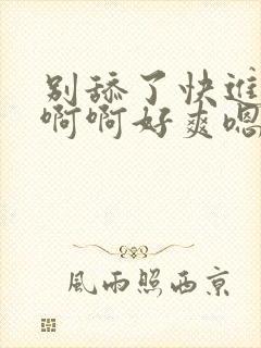 别舔了快进来啊啊啊好爽嗯嗯