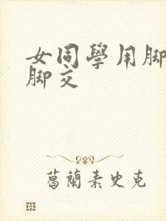 女同学用脚帮我脚交