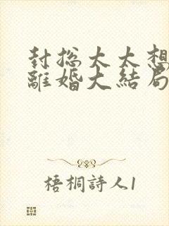 封总太太想跟您离婚大结局免费阅读