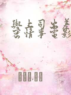 与上司出差的秘密情事电影剧情中文字幕