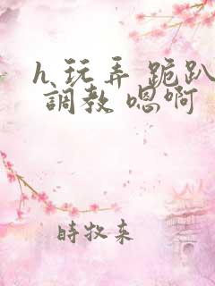 h 玩弄 跪趴 调教 嗯啊