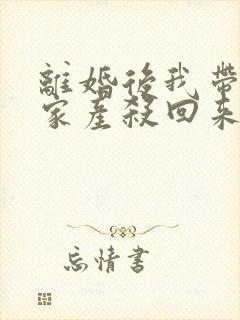 离婚后我带千亿家产杀回来了全文免费阅读