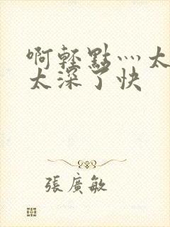 啊轻点灬太粗嗯太深了快