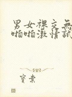 男女裸交无遮挡啪啪激情试看