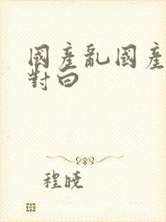 国产乱国产熟女对白