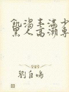 饥渴丰满少妇和黑人高潮专场