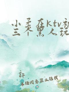 小柔在ktv被三个黑人玩弄