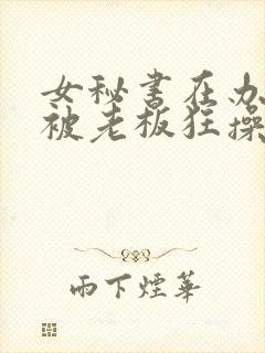 女秘书在办公室被老板狂操视频