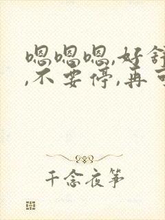 嗯嗯嗯,好舒服,不要停,再可快点