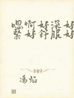 嗯啊好深好大好紧好舒服好粗