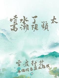 喷水了…太爽了高潮视频