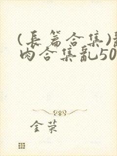 (长篇合集)乱肉合集乱500篇