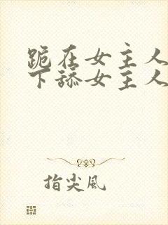 跪在女主人的脚下舔女主人的脚