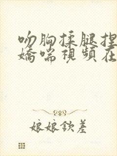 吻胸揉腿捏屁股娇喘视频在线播放