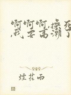 啊啊啊,操死我,我要高潮了