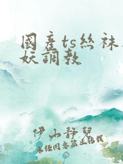 国产ts丝袜人妖调教