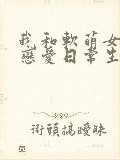 我和软萌女友的恋爱日常生活