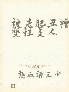 被老肥丑糟蹋的双性美人