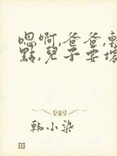 嗯啊,爸爸,轻点,儿子要坏了,嗯啊