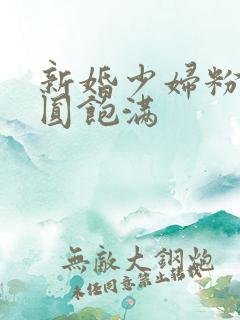 新婚少妇粉嫩浑圆饱满