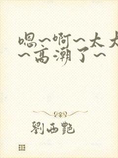 嗯~啊~太大了~高潮了~