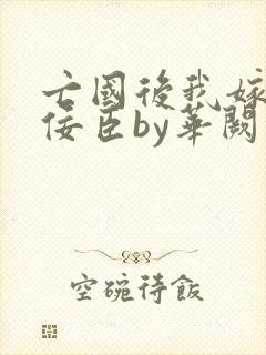 亡国后我嫁给了佞臣by华阙阙