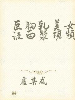 巨胸乳美女下面流白浆视频