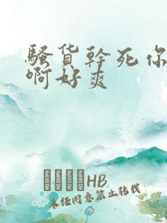 骚货干死你啊啊啊好爽