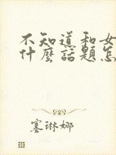 不知道和女生聊什么话题怎么办