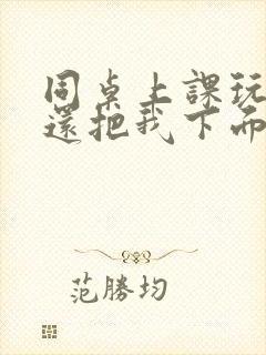 同桌上课玩我胸还把我下面摸出水了