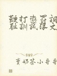 鞭打惩罚调教羞耻训诫狠文