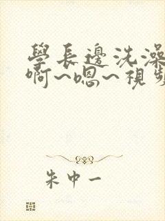 学长边洗澡边我啊~嗯~视频网站